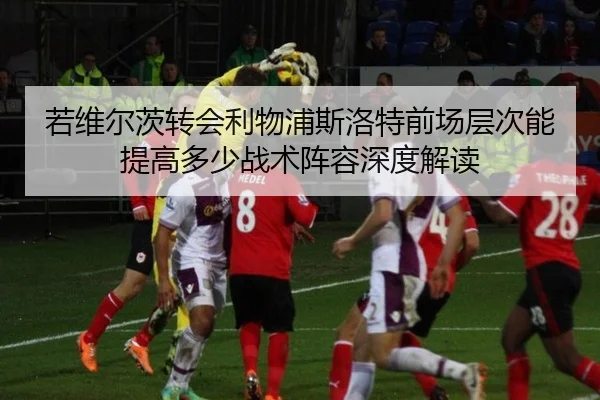 若维尔茨转会利物浦斯洛特前场层次能提高多少战术阵容深度解读（bsport）